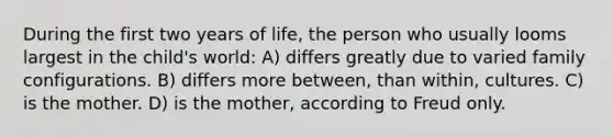 During the first two years of life, the person who usually looms largest in the child's world: A) differs greatly due to varied family configurations. B) differs more between, than within, cultures. C) is the mother. D) is the mother, according to Freud only.