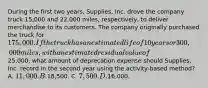 During the first two years, Supplies, Inc. drove the company truck 15,000 and 22,000 miles, respectively, to deliver merchandise to its customers. The company originally purchased the truck for 175,000. If the truck has an estimated life of 10 years or 300,000 miles, with an estimated residual value of25,000, what amount of deprecation expense should Supplies, Inc. record in the second year using the activity-based method? A. 11,000. B.18,500. C. 7,500. D.16,000.