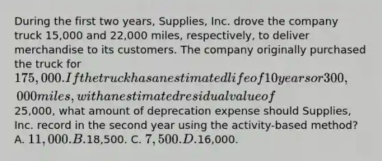 During the first two years, Supplies, Inc. drove the company truck 15,000 and 22,000 miles, respectively, to deliver merchandise to its customers. The company originally purchased the truck for 175,000. If the truck has an estimated life of 10 years or 300,000 miles, with an estimated residual value of25,000, what amount of deprecation expense should Supplies, Inc. record in the second year using the activity-based method? A. 11,000. B.18,500. C. 7,500. D.16,000.