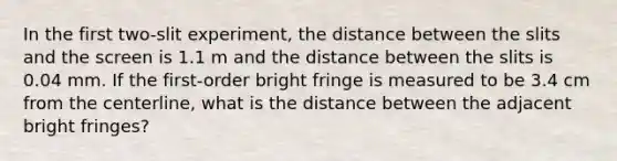 In the first two-slit experiment, the distance between the slits and the screen is 1.1 m and the distance between the slits is 0.04 mm. If the first-order bright fringe is measured to be 3.4 cm from the centerline, what is the distance between the adjacent bright fringes?