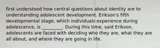 first understood how central questions about identity are to understanding adolescent development. Erikson's fifth developmental stage, which individuals experience during adolescence, is _________. During this time, said Erikson, adolescents are faced with deciding who they are, what they are all about, and where they are going in life.