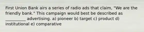 First Union Bank airs a series of radio ads that claim, "We are the friendly bank." This campaign would best be described as __________ advertising. a) pioneer b) target c) product d) institutional e) comparative