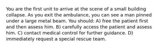 You are the first unit to arrive at the scene of a small building collapse. As you exit the ambulance, you can see a man pinned under a large metal beam. You should: A) free the patient first and then assess him. B) carefully access the patient and assess him. C) contact medical control for further guidance. D) immediately request a special rescue team.