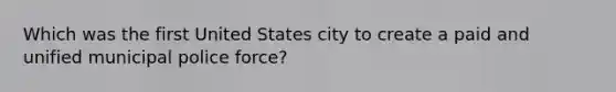 Which was the first United States city to create a paid and unified municipal police force?