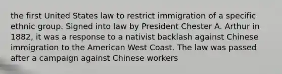 the first United States law to restrict immigration of a specific ethnic group. Signed into law by President Chester A. Arthur in 1882, it was a response to a nativist backlash against Chinese immigration to the American West Coast. The law was passed after a campaign against Chinese workers