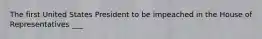 The first United States President to be impeached in the House of Representatives ___