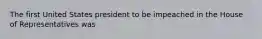 The first United States president to be impeached in the House of Representatives was