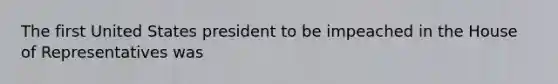 The first United States president to be impeached in the House of Representatives was