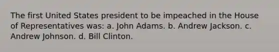 The first United States president to be impeached in the House of Representatives was: a. John Adams. b. Andrew Jackson. c. Andrew Johnson. d. Bill Clinton.