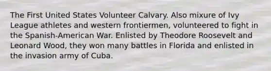 The First United States Volunteer Calvary. Also mixure of Ivy League athletes and western frontiermen, volunteered to fight in the Spanish-American War. Enlisted by Theodore Roosevelt and Leonard Wood, they won many battles in Florida and enlisted in the invasion army of Cuba.