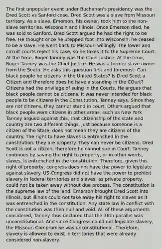 The first unpopular event under Buchanan's presidency was the Dred Scott vs Sanford case. Dred Scott was a slave from Missouri territory. As a slave, Emerson, his owner, took him to the non-slave territories. Wisconsin and Illinois. Once Emerson died, he was sold to Sanford. Dred Scott argued he had the right to be free. He thought once he Stepped foot into Wisconsin, he ceased to be a slave. He went back to Missouri willingly. The lower and circuit courts reject his case, so he takes it to the Supreme Court. At the time, Roger Tanney was the Chief Justice. At the time, Roger Tanney was the Chief Justice. He was a former slave owner from the South. He asks this question first and foremost: Can black people be citizens in the United States? Is Dred Scott a Citizen and therefore does he have a standing in the COurt? CItizens had the privilege of suing in the Courts. He argues that black people cannot be citizens. It was never intended for black people to be citizens in the Constitution, Tanney says. Since they are not citizens, they cannot stand in court. Others argued that black people were citizens in other areas, such as New York. Tanney argued against this, that citizenship of the state and country are two different things. Just because someone is a citizen of the State, does not mean they are citizens of the country. The right to have slaves is entrenched in the constitution: they are property. They can never be citizens. Dred Scott is not a citizen, therefore he cannot sue in Court. Tanney continues by saving the right to property, or in other words, slaves, is entrenched in the constitution. Therefore, given this right of property, congress does not have the power to legislate against slavery. US Congress did not have the power to prohibit slavery in federal territories and slaves, as private property, could not be taken away without due process. The constitution is the supreme law of the land. Emerson brought Dred Scott into Illinois, but Illinois could not take away his right to slaves as it was entrenched in the constitution. Any state law in conflict with the constitution was then null and void. All of these arguments considered, Tanney thus declared that the 36th parallel was unconstitutional. And since Congress could not legislate slavery, the Missouri Compromise was unconstitutional. Therefore, slavery is allowed to exist in territories that were already considered non-slavery.