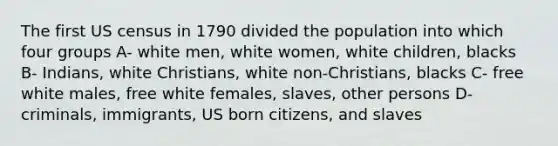 The first US census in 1790 divided the population into which four groups A- white men, white women, white children, blacks B- Indians, white Christians, white non-Christians, blacks C- free white males, free white females, slaves, other persons D- criminals, immigrants, US born citizens, and slaves