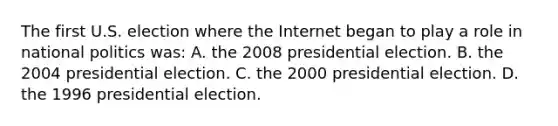 The first U.S. election where the Internet began to play a role in national politics was: A. the 2008 presidential election. B. the 2004 presidential election. C. the 2000 presidential election. D. the 1996 presidential election.