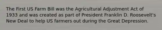 The First US Farm Bill was the Agricultural Adjustment Act of 1933 and was created as part of President Franklin D. Roosevelt's New Deal to help US farmers out during the Great Depression.