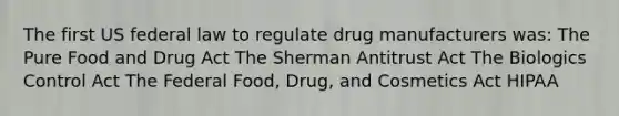 The first US federal law to regulate drug manufacturers was: The Pure Food and Drug Act The Sherman Antitrust Act The Biologics Control Act The Federal Food, Drug, and Cosmetics Act HIPAA