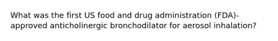 What was the first US food and drug administration (FDA)- approved anticholinergic bronchodilator for aerosol inhalation?