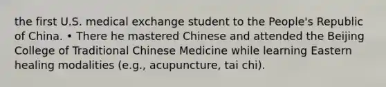 the first U.S. medical exchange student to the People's Republic of China. • There he mastered Chinese and attended the Beijing College of Traditional Chinese Medicine while learning Eastern healing modalities (e.g., acupuncture, tai chi).