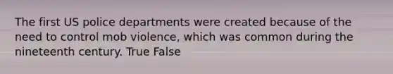 The first US police departments were created because of the need to control mob violence, which was common during the nineteenth century. True False