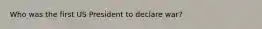 Who was the first US President to declare war?