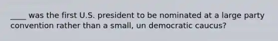 ____ was the first U.S. president to be nominated at a large party convention rather than a small, un democratic caucus?