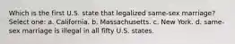 Which is the first U.S. state that legalized same-sex marriage? Select one: a. California. b. Massachusetts. c. New York. d. same-sex marriage is illegal in all fifty U.S. states.