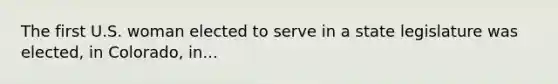 The first U.S. woman elected to serve in a state legislature was elected, in Colorado, in...