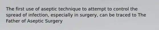 The first use of aseptic technique to attempt to control the spread of infection, especially in surgery, can be traced to The Father of Aseptic Surgery