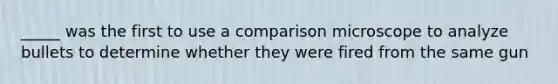 _____ was the first to use a comparison microscope to analyze bullets to determine whether they were fired from the same gun