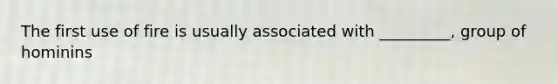 The first use of fire is usually associated with _________, group of hominins