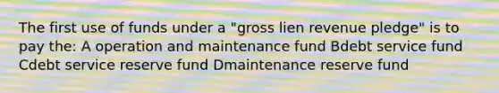 The first use of funds under a "gross lien revenue pledge" is to pay the: A operation and maintenance fund Bdebt service fund Cdebt service reserve fund Dmaintenance reserve fund