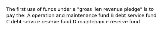 The first use of funds under a "gross lien revenue pledge" is to pay the: A operation and maintenance fund B debt service fund C debt service reserve fund D maintenance reserve fund