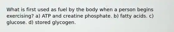 What is first used as fuel by the body when a person begins exercising? a) ATP and creatine phosphate. b) fatty acids. c) glucose. d) stored glycogen.