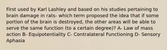 First used by Karl Lashley and based on his studies pertaining to brain damage in rats- which term proposed the idea that if some portion of the brain is destroyed, the other areas will be able to serve the same function (to a certain degree)? A- Law of mass action B- Equipotentiality C- Contralateral Functioning D- Sensory Aphasia