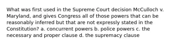 What was first used in the Supreme Court decision McCulloch v. Maryland, and gives Congress all of those powers that can be reasonably inferred but that are not expressly stated in the Constitution? a. concurrent powers b. police powers c. the necessary and proper clause d. the supremacy clause