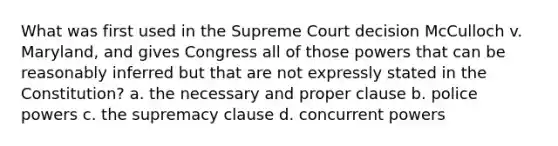 What was first used in the Supreme Court decision McCulloch v. Maryland, and gives Congress all of those powers that can be reasonably inferred but that are not expressly stated in the Constitution? a. the necessary and proper clause b. police powers c. the supremacy clause d. concurrent powers