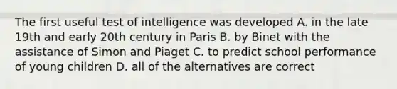 The first useful test of intelligence was developed A. in the late 19th and early 20th century in Paris B. by Binet with the assistance of Simon and Piaget C. to predict school performance of young children D. all of the alternatives are correct