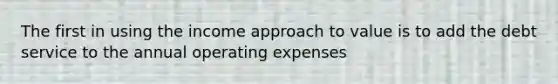 The first in using the income approach to value is to add the debt service to the annual operating expenses