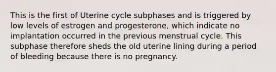 This is the first of Uterine cycle subphases and is triggered by low levels of estrogen and progesterone, which indicate no implantation occurred in the previous menstrual cycle. This subphase therefore sheds the old uterine lining during a period of bleeding because there is no pregnancy.