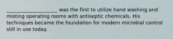 _____________________ was the first to utilize hand washing and misting operating rooms with antiseptic chemicals. His techniques became the foundation for modern microbial control still in use today.