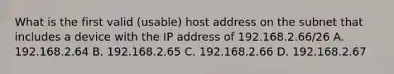 What is the first valid (usable) host address on the subnet that includes a device with the IP address of 192.168.2.66/26 A. 192.168.2.64 B. 192.168.2.65 C. 192.168.2.66 D. 192.168.2.67