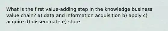 What is the first value-adding step in the knowledge business value chain? a) data and information acquisition b) apply c) acquire d) disseminate e) store