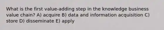 What is the first value-adding step in the knowledge business value chain? A) acquire B) data and information acquisition C) store D) disseminate E) apply