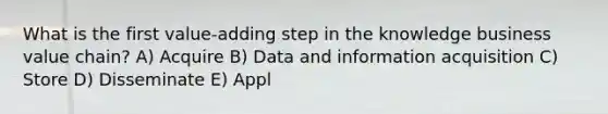 What is the first value-adding step in the knowledge business value chain? A) Acquire B) Data and information acquisition C) Store D) Disseminate E) Appl