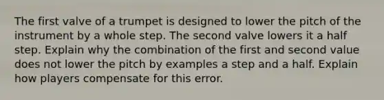 The first valve of a trumpet is designed to lower the pitch of the instrument by a whole step. The second valve lowers it a half step. Explain why the combination of the first and second value does not lower the pitch by examples a step and a half. Explain how players compensate for this error.