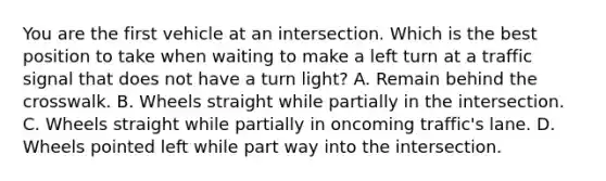 You are the first vehicle at an intersection. Which is the best position to take when waiting to make a left turn at a traffic signal that does not have a turn light? A. Remain behind the crosswalk. B. Wheels straight while partially in the intersection. C. Wheels straight while partially in oncoming traffic's lane. D. Wheels pointed left while part way into the intersection.