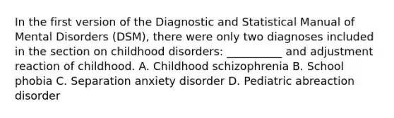 In the first version of the Diagnostic and Statistical Manual of Mental Disorders (DSM), there were only two diagnoses included in the section on childhood disorders: __________ and adjustment reaction of childhood. A. Childhood schizophrenia B. School phobia C. Separation anxiety disorder D. Pediatric abreaction disorder