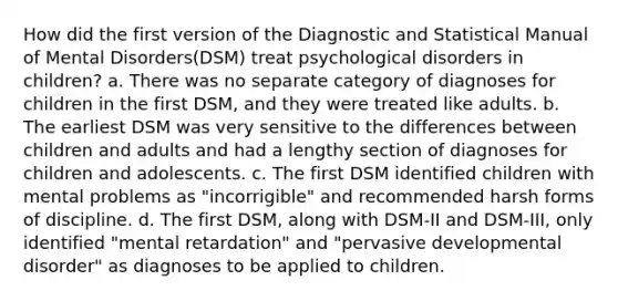 How did the first version of the Diagnostic and Statistical Manual of Mental Disorders(DSM) treat psychological disorders in children? a. There was no separate category of diagnoses for children in the first DSM, and they were treated like adults. b. The earliest DSM was very sensitive to the differences between children and adults and had a lengthy section of diagnoses for children and adolescents. c. The first DSM identified children with mental problems as "incorrigible" and recommended harsh forms of discipline. d. The first DSM, along with DSM-II and DSM-III, only identified "mental retardation" and "pervasive developmental disorder" as diagnoses to be applied to children.