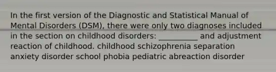 In the first version of the Diagnostic and Statistical Manual of Mental Disorders (DSM), there were only two diagnoses included in the section on childhood disorders: __________ and adjustment reaction of childhood. childhood schizophrenia separation anxiety disorder school phobia pediatric abreaction disorder