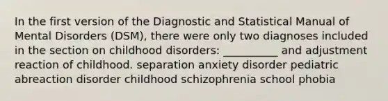 In the first version of the Diagnostic and Statistical Manual of Mental Disorders (DSM), there were only two diagnoses included in the section on childhood disorders: __________ and adjustment reaction of childhood. separation anxiety disorder pediatric abreaction disorder childhood schizophrenia school phobia