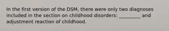 In the first version of the DSM, there were only two diagnoses included in the section on childhood disorders: _________ and adjustment reaction of childhood.